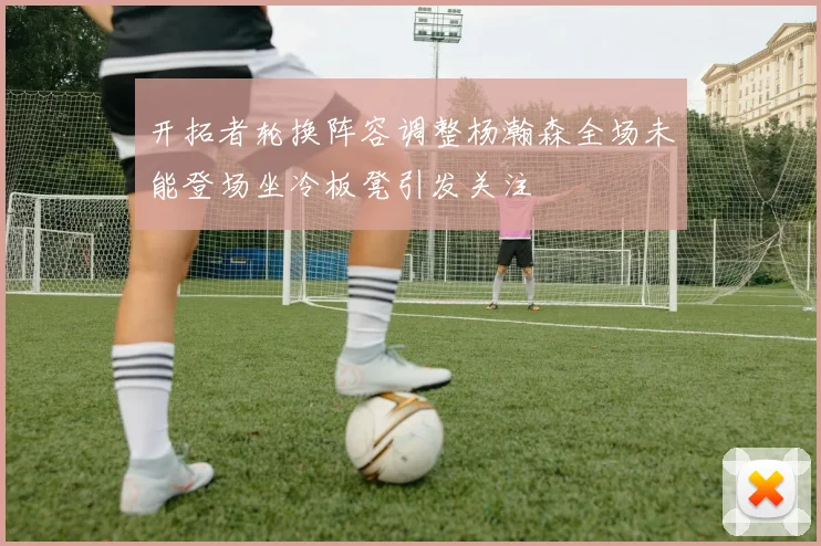 开拓者轮换阵容调整杨瀚森全场未能登场坐冷板凳引发关注