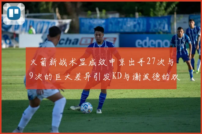 火箭新战术显成效申京出手27次与9次的巨大差异引发KD与谢泼德的欢笑
