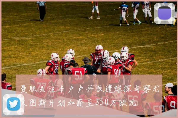 曼联关注卡卢卢并派遣球探考察尤文图斯计划加薪至350万欧元