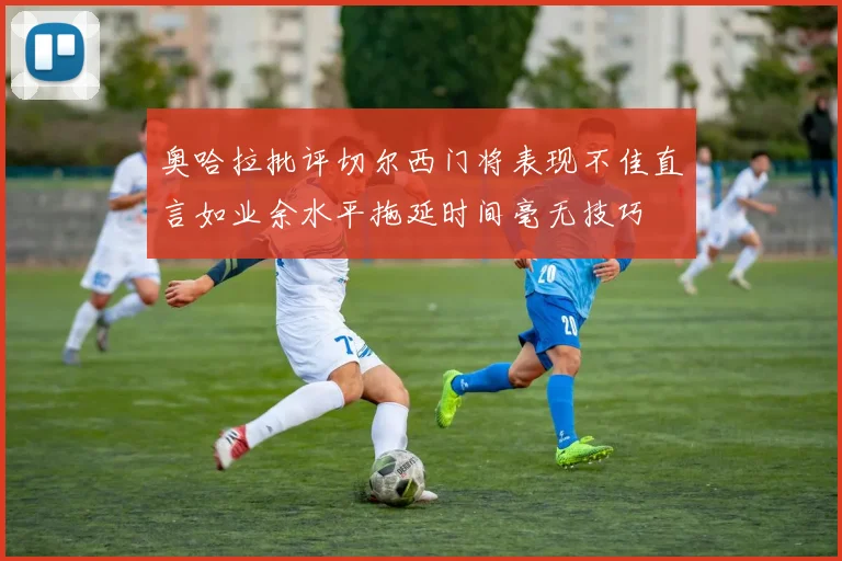 奥哈拉批评切尔西门将表现不佳直言如业余水平拖延时间毫无技巧