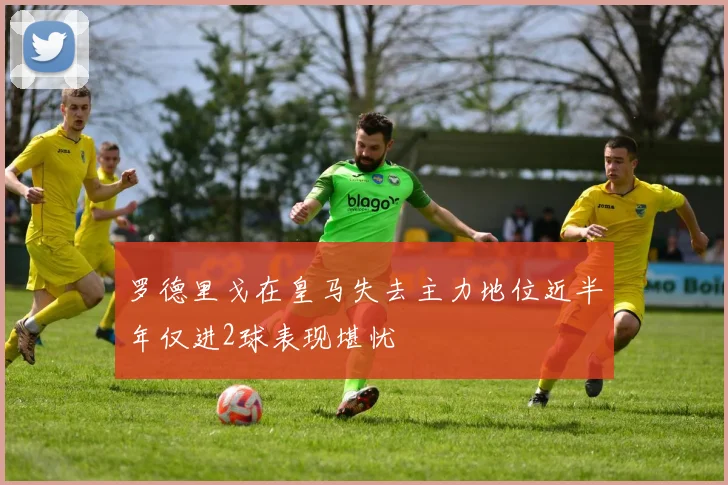 罗德里戈在皇马失去主力地位近半年仅进2球表现堪忧