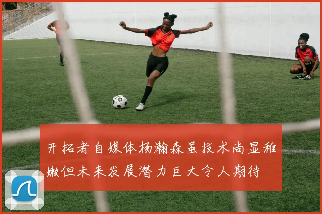 开拓者自媒体杨瀚森虽技术尚显稚嫩但未来发展潜力巨大令人期待