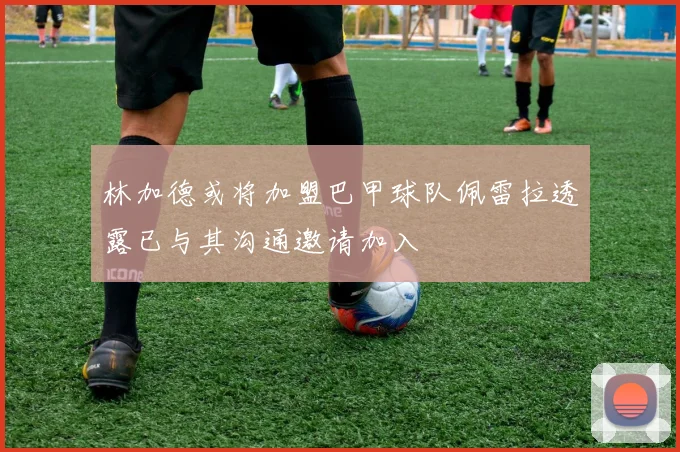 林加德或将加盟巴甲球队佩雷拉透露已与其沟通邀请加入