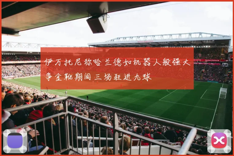 伊万托尼称哈兰德如机器人般强大争金靴期间三场狂进九球