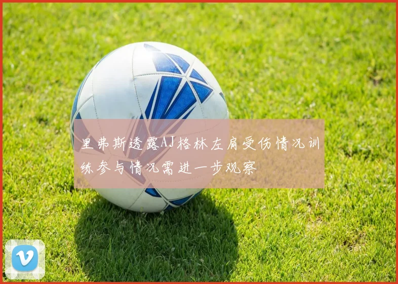 里弗斯透露AJ格林左肩受伤情况训练参与情况需进一步观察