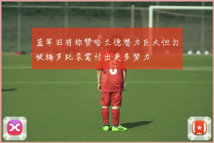 蓝军旧将称赞哈兰德潜力巨大但打破梅罗纪录需付出更多努力