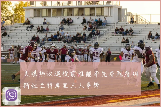 美媒热议退役前谁能率先夺冠詹姆斯杜兰特库里三人争锋