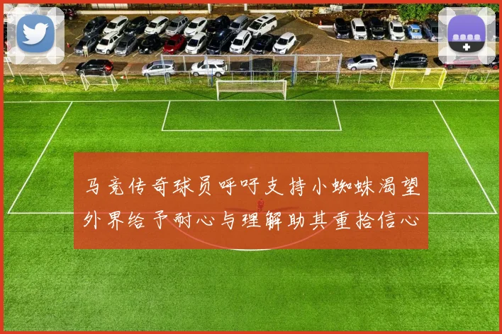 马竞传奇球员呼吁支持小蜘蛛渴望外界给予耐心与理解助其重拾信心