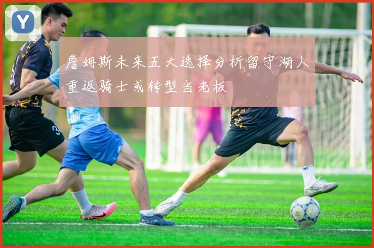 詹姆斯未来五大选择分析留守湖人重返骑士或转型当老板