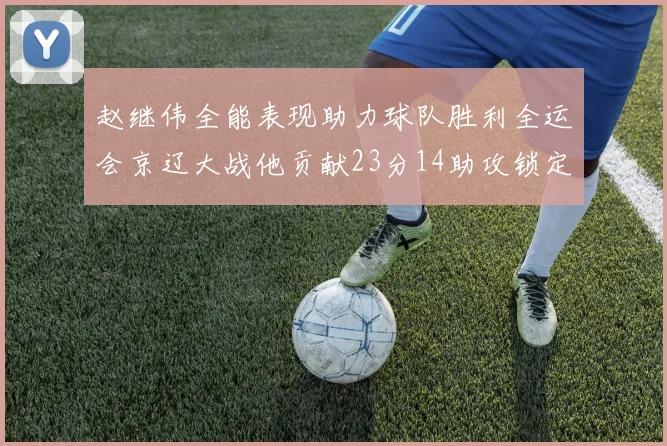 赵继伟全能表现助力球队胜利全运会京辽大战他贡献23分14助攻锁定胜局