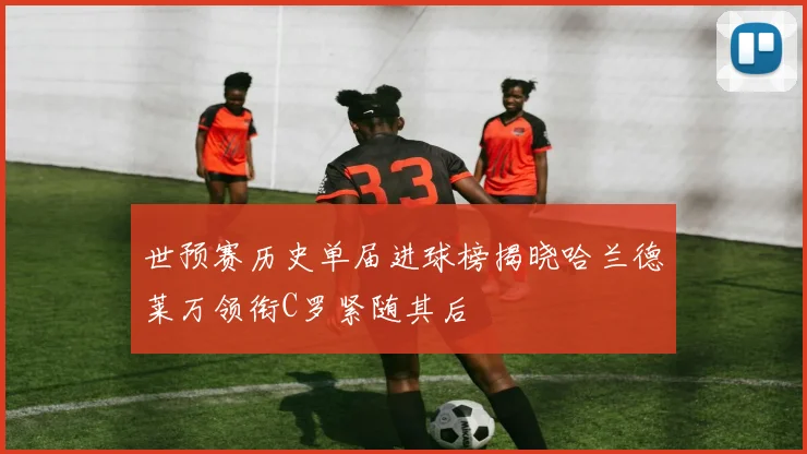 世预赛历史单届进球榜揭晓哈兰德莱万领衔C罗紧随其后