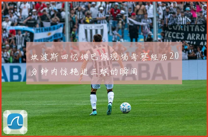 坎波斯回忆姆巴佩现场考察经历20分钟内惊艳进三球的瞬间