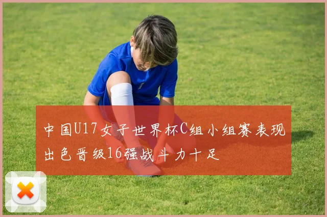 中国U17女子世界杯C组小组赛表现出色晋级16强战斗力十足