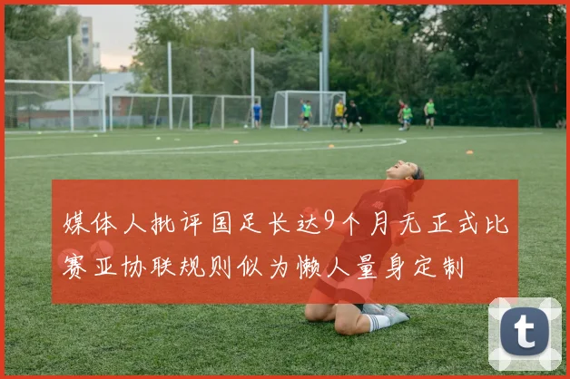 媒体人批评国足长达9个月无正式比赛亚协联规则似为懒人量身定制