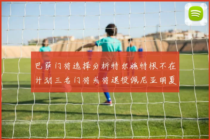 巴萨门将选择分析特尔施特根不在计划三名门将或将退役佩尼亚明夏回归展望