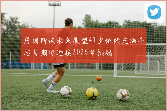 詹姆斯谈未来展望41岁依然充满斗志与期待迎接2026年挑战